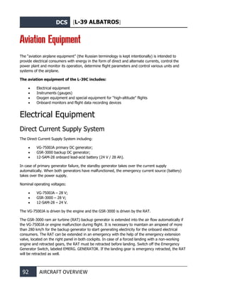 DCS [L-39 ALBATROS]
92 AIRCRAFT OVERVIEW
Aviation Equipment
The “aviation airplane equipment” (the Russian terminology is kept intentionally) is intended to
provide electrical consumers with energy in the form of direct and alternate currents, control the
power plant and monitor its operation, determine flight parameters and control various units and
systems of the airplane.
The aviation equipment of the L-39С includes:
• Electrical equipment
• Instruments (gauges)
• Oxygen equipment and special equipment for “high-altitude” flights
• Onboard monitors and flight data recording devices
Electrical Equipment
Direct Current Supply System
The Direct Current Supply System including:
• VG-7500JA primary DC generator;
• GSR-3000 backup DC generator;
• 12-SAM-28 onboard lead-acid battery (24 V / 28 Ah).
In case of primary generator failure, the standby generator takes over the current supply
automatically. When both generators have malfunctioned, the emergency current source (battery)
takes over the power supply.
Nominal operating voltages:
• VG-7500JA – 28 V;
• GSR-3000 – 28 V;
• 12-SAM-28 – 24 V.
The VG-7500JA is driven by the engine and the GSR-3000 is driven by the RAT.
The GSR-3000 ram air turbine (RAT) backup generator is extended into the air flow automatically if
the VG-7500JA or engine malfunction during flight. It is necessary to maintain an airspeed of more
than 280 km/h for the backup generator to start generating electricity for the onboard electrical
consumers. The RAT can be extended in an emergency with the help of the emergency extension
valve, located on the right panel in both cockpits. In case of a forced landing with a non-working
engine and retracted gears, the RAT must be retracted before landing. Switch off the Emergency
Generator Switch, labeled EMERG. GENERATOR. If the landing gear is emergency retracted, the RAT
will be retracted as well.
 