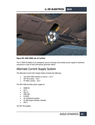 [L-39 ALBATROS] DCS
EAGLE DYNAMICS 93
Figure 83: GSR-3000 ram air turbine
The 12-SAM-28 battery is an emergency source of energy and provides power supply to important
consumers in case of main and backup generator failure.
Alternate Current Supply System
The Alternate Current (AC) Supply System includes the following:
• Two SPO-1000 inverters (1 and 2) – 115 V
• SPT-40 inverter – 36 V
• PT-500C inverter – 36 V
The SPO-1000 provides power supply to:
• RSBN-5S
• RV-5
• RKL-41
• MRP-56P
• R-832M
• Air conditioning system
• IV-300 engine vibration indicator
• RIO-3
The SPT-40 supplies:
 