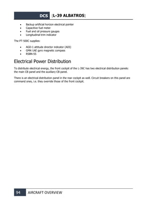 DCS [L-39 ALBATROS]
94 AIRCRAFT OVERVIEW
• Backup artificial horizon electrical pointer
• Capacitive fuel meter
• Fuel and oil pressure gauges
• Longitudinal trim indicator
The PT-500C supplies:
• AGD-1 attitude director indicator (ADI)
• GMK-1AE gyro magnetic compass
• RSBN-5S
Electrical Power Distribution
To distribute electrical energy, the front cockpit of the L-39С has two electrical distribution panels:
the main CB panel and the auxiliary CB panel.
There is an electrical distribution panel in the rear cockpit as well. Circuit breakers on this panel are
command ones, i.e. they override those of the front cockpit.
 