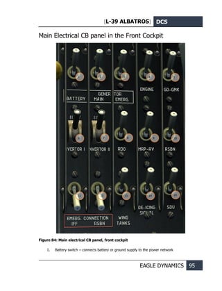 [L-39 ALBATROS] DCS
EAGLE DYNAMICS 95
Main Electrical CB panel in the Front Cockpit
Figure 84: Main electrical CB panel, front cockpit
1. Battery switch – connects battery or ground supply to the power network
1 2 3 4 5
6 7 8 9 10
11 12 13 14 15
 