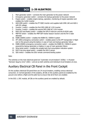 DCS [L-39 ALBATROS]
96 AIRCRAFT OVERVIEW
2. Main generator switch – connects the main generator to the power network
3. Emergency generator switch – connects the backup generator to the power network
4. Engine switch – enables engine startup, operation, monitoring of engine operation and
enables the 3x36V inverter
5. AGD-GMK switch – enables the PT-500C inverter and supplies both GMK-1AE and AGD-1
with DC voltage
6. Inverter 1 switch – enables the first SPO-1000 AC 115V inverter
7. Inverter 2 switch – enables the second SPO-1000 AC 115V inverter
8. RDO (ICS and Radio) switch – enables the SPU-9 intercom and the R-832M radio
9. MRP-RV switch – enables the MRP-56P marker beacon receiver and the RV-5 radar
altimeter
10. RSBN (ISKRA) switch – enables the RSBN-5S / ISKRA-K system
11. IFF (SRO) emergency connection switch – enables power to the IFF transponder in flight
and on the ground using the battery in case of main and backup generator failure
12. RSBN (ISKRA) emergency connection switch – enables the RSBN-5S / ISKRA-K system
powered by backup generator or battery in case of main generator failure
13. Wing tanks switch – enables the wingtip tank fuel consumption indication system
14. RIO-3 de-icing signal switch – enables the RIO-3 sensor
15. SDU switch – enables the SDU remote command landing system
Note:
The switches on the main electrical panel are "automatic circuit breakers" (ACBs) – in Russian
"Автомат Защиты Сети" (АЗС) – and act as both switches and individual circuit breakers at once.
Auxiliary Electrical CB Panel in the Front Cockpit
On the auxiliary electrical CB panel there are 24 circuit breakers, enabling various electrical
consumers. In normal operation of the airplane, all CBs on the auxiliary panel are enabled by the
ground crew before a flight and the pilot has to ensure that all of them are enabled.
In the DCS: L-39С module, all CBs on the auxiliary panel are enabled by default.
 