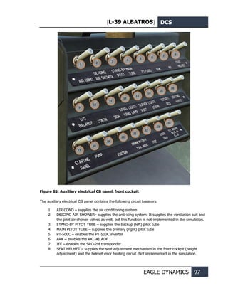 [L-39 ALBATROS] DCS
EAGLE DYNAMICS 97
Figure 85: Auxiliary electrical CB panel, front cockpit
The auxiliary electrical CB panel contains the following circuit breakers:
1. AIR COND – supplies the air conditioning system
2. DEICING AIR SHOWER– supplies the anti-icing system. It supplies the ventilation suit and
the pilot air shower valves as well, but this function is not implemented in the simulation.
3. STAND-BY PITOT TUBE – supplies the backup (left) pitot tube
4. MAIN PITOT TUBE – supplies the primary (right) pitot tube
5. PT-500C – enables the PT-500C inverter
6. ARK – enables the RKL-41 ADF
7. IFF – enables the SRO-2M transponder
8. SEAT HELMET – supplies the seat adjustment mechanism in the front cockpit (height
adjustment) and the helmet visor heating circuit. Not implemented in the simulation.
1
2
3 4
5 6
7
8
9
10
11
12
13
14
15
16
17
18
19
20
21
22
23
24
 