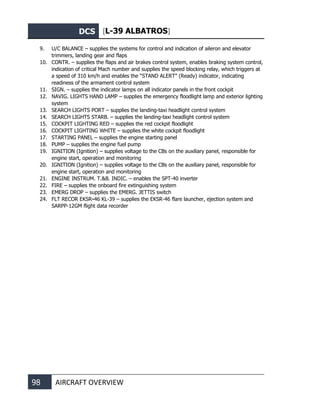 DCS [L-39 ALBATROS]
98 AIRCRAFT OVERVIEW
9. U/C BALANCE – supplies the systems for control and indication of aileron and elevator
trimmers, landing gear and flaps
10. CONTR. – supplies the flaps and air brakes control system, enables braking system control,
indication of critical Mach number and supplies the speed blocking relay, which triggers at
a speed of 310 km/h and enables the “STAND ALERT” (Ready) indicator, indicating
readiness of the armament control system
11. SIGN. – supplies the indicator lamps on all indicator panels in the front cockpit
12. NAVIG. LIGHTS HAND LAMP – supplies the emergency floodlight lamp and exterior lighting
system
13. SEARCH LIGHTS PORT – supplies the landing-taxi headlight control system
14. SEARCH LIGHTS STARB. – supplies the landing-taxi headlight control system
15. COCKPIT LIGHTING RED – supplies the red cockpit floodlight
16. COCKPIT LIGHTING WHITE – supplies the white cockpit floodlight
17. STARTING PANEL – supplies the engine starting panel
18. PUMP – supplies the engine fuel pump
19. IGNITION (Ignition) – supplies voltage to the CBs on the auxiliary panel, responsible for
engine start, operation and monitoring
20. IGNITION (Ignition) – supplies voltage to the CBs on the auxiliary panel, responsible for
engine start, operation and monitoring
21. ENGINE INSTRUM. T.&B. INDIC. – enables the SPT-40 inverter
22. FIRE – supplies the onboard fire extinguishing system
23. EMERG DROP – supplies the EMERG. JETTIS switch
24. FLT RECOR EKSR-46 KL-39 – supplies the EKSR-46 flare launcher, ejection system and
SARPP-12GM flight data recorder
 