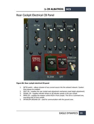 [L-39 ALBATROS] DCS
EAGLE DYNAMICS 99
Rear Cockpit Electrical CB Panel
Figure 86: Rear cockpit electrical CB panel
1. NETW switch – allows inclusion of any current source into the onboard network. Caution:
Must always be enabled!
2. SEAT CB – supplies the rear cockpit seat adjustment mechanism (seat height adjustment)
3. SIGNAL CB – supplies indicator lamps on all indicator panels in the rear cockpit
4. ARMS CB – supplies the weapon control ACB in front cockpit. This CB is a command one,
overriding that of front cockpit.
5. INTERCOM GROUND CB – used for communication with the ground crew.
1 2 3 4
5
 