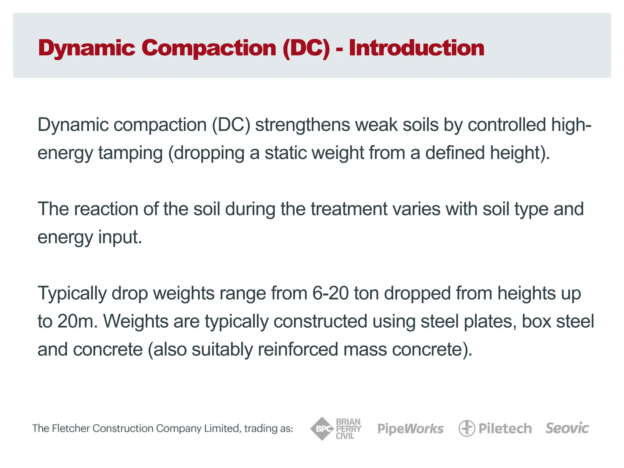Dynamic Compaction (DC) - Introduction
Dynamic compaction (DC) strengthens weak soils by controlled high-
energy tamping (dropping a static weight from a defined height).
The reaction of the soil during the treatment varies with soil type and
energy input.
Typically drop weights range from 6-20 ton dropped from heights up
to 20m. Weights are typically constructed using steel plates, box steel
and concrete (also suitably reinforced mass concrete).
 