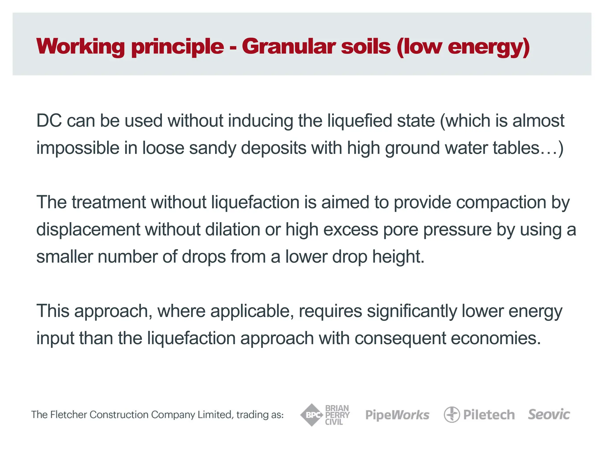 Working principle - Granular soils (low energy)
DC can be used without inducing the liquefied state (which is almost
impossible in loose sandy deposits with high ground water tables…)
The treatment without liquefaction is aimed to provide compaction by
displacement without dilation or high excess pore pressure by using a
smaller number of drops from a lower drop height.
This approach, where applicable, requires significantly lower energy
input than the liquefaction approach with consequent economies.
 