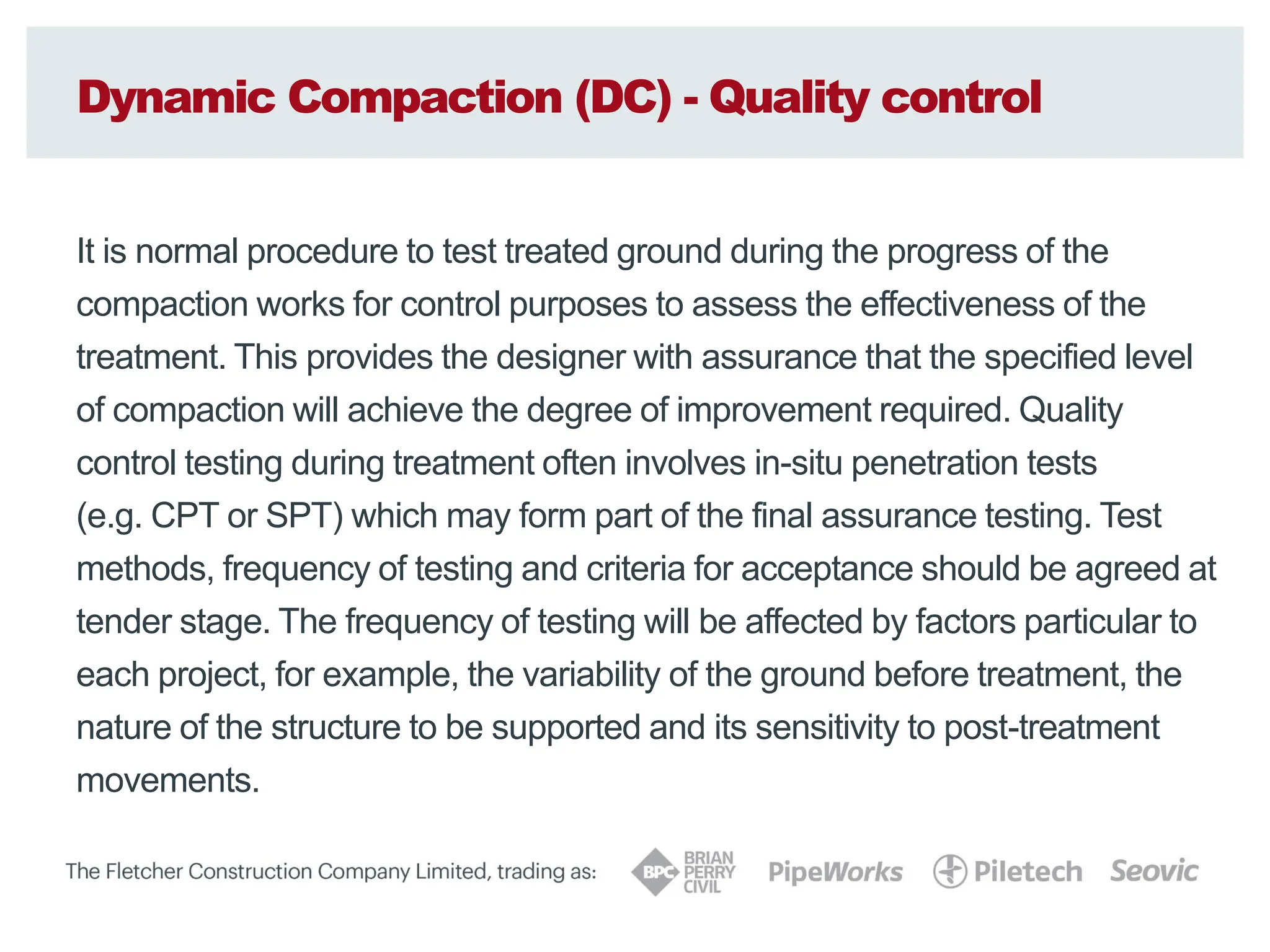 Dynamic Compaction (DC) - Quality control
It is normal procedure to test treated ground during the progress of the
compaction works for control purposes to assess the effectiveness of the
treatment. This provides the designer with assurance that the specified level
of compaction will achieve the degree of improvement required. Quality
control testing during treatment often involves in-situ penetration tests
(e.g. CPT or SPT) which may form part of the final assurance testing. Test
methods, frequency of testing and criteria for acceptance should be agreed at
tender stage. The frequency of testing will be affected by factors particular to
each project, for example, the variability of the ground before treatment, the
nature of the structure to be supported and its sensitivity to post-treatment
movements.
 