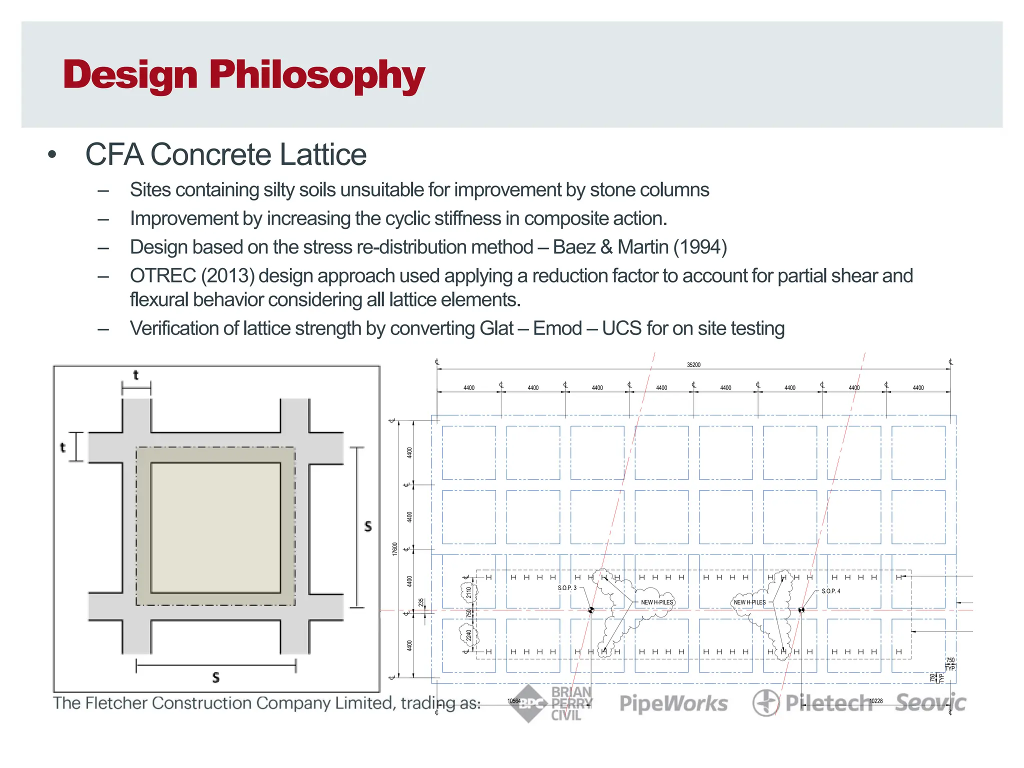 Design Philosophy
• CFA Concrete Lattice
– Sites containing silty soils unsuitable for improvement by stone columns
– Improvement by increasing the cyclic stiffness in composite action.
– Design based on the stress re-distribution method – Baez & Martin (1994)
– OTREC (2013) design approach used applying a reduction factor to account for partial shear and
flexural behavior considering all lattice elements.
– Verification of lattice strength by converting Glat – Emod – UCS for on site testing
s
on ‘S’ in Figure 3) is defined by the required area ratio, limited to a maximum
e based on observations of reducing effectiveness at greater dimensions
ers Siddharthan & Porbaha (2008). A continuous perimeter panel is also
ire improvement block.
nels
s (dimension ‘t’ in Figure 3) is a function of the proposed construction method
tio. The thickness is expected to range between 0.5 and 1.0m, with the actual
rawings.
g construction methods, the maximum centre to centre spacing between the
hieve a suitable minimum overlap) will also be specified on the drawings.
Figure 3: Lattice Grid: Unit C
Figure 3: Lattice Grid: Unit C
Figure 3: Lattice Grid: Unit C
Figure 3: Lattice Grid: Unit Cell and
ell and
ell and
ell and D
D
D
Dimensions
imensions
imensions
imensions
NORTH
ABUTMENT
NORTH
BOUND
SOUTH
BOUND
4400 4400 4400 4400 4400 4400 4400 4400
4400
4400
4400
4400
235
2240
2110
750
TYP.
750
TYP.
750
S.O.P. 3
S.O.P. 4
CONCRETE LATTIC
STEEL H-PILES
35200
10228
10564
17600
EXTENT OF PILE C
NEW H-PILES NEW H-PILES
0mm
20
40
60
80
100
A1
REPRODUCTION
SCALE
 
