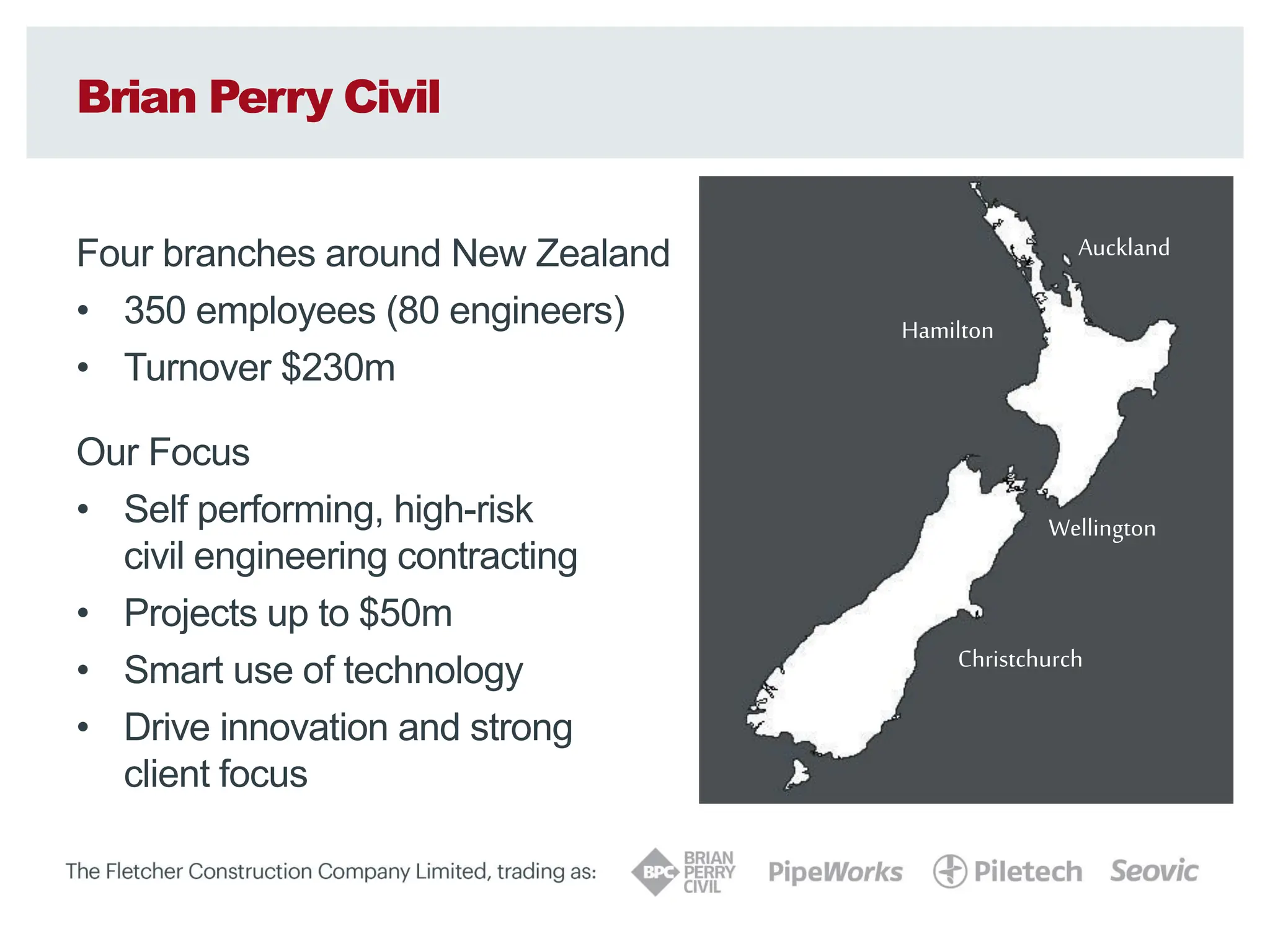 Brian Perry Civil
Four branches around New Zealand
• 350 employees (80 engineers)
• Turnover $230m
Our Focus
• Self performing, high-risk
civil engineering contracting
• Projects up to $50m
• Smart use of technology
• Drive innovation and strong
client focus
Auckland
Hamilton
Wellington
Christchurch
 