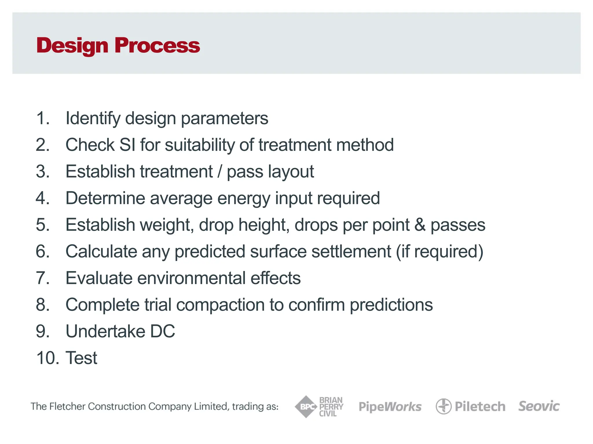 Design Process
1. Identify design parameters
2. Check SI for suitability of treatment method
3. Establish treatment / pass layout
4. Determine average energy input required
5. Establish weight, drop height, drops per point & passes
6. Calculate any predicted surface settlement (if required)
7. Evaluate environmental effects
8. Complete trial compaction to confirm predictions
9. Undertake DC
10. Test
 