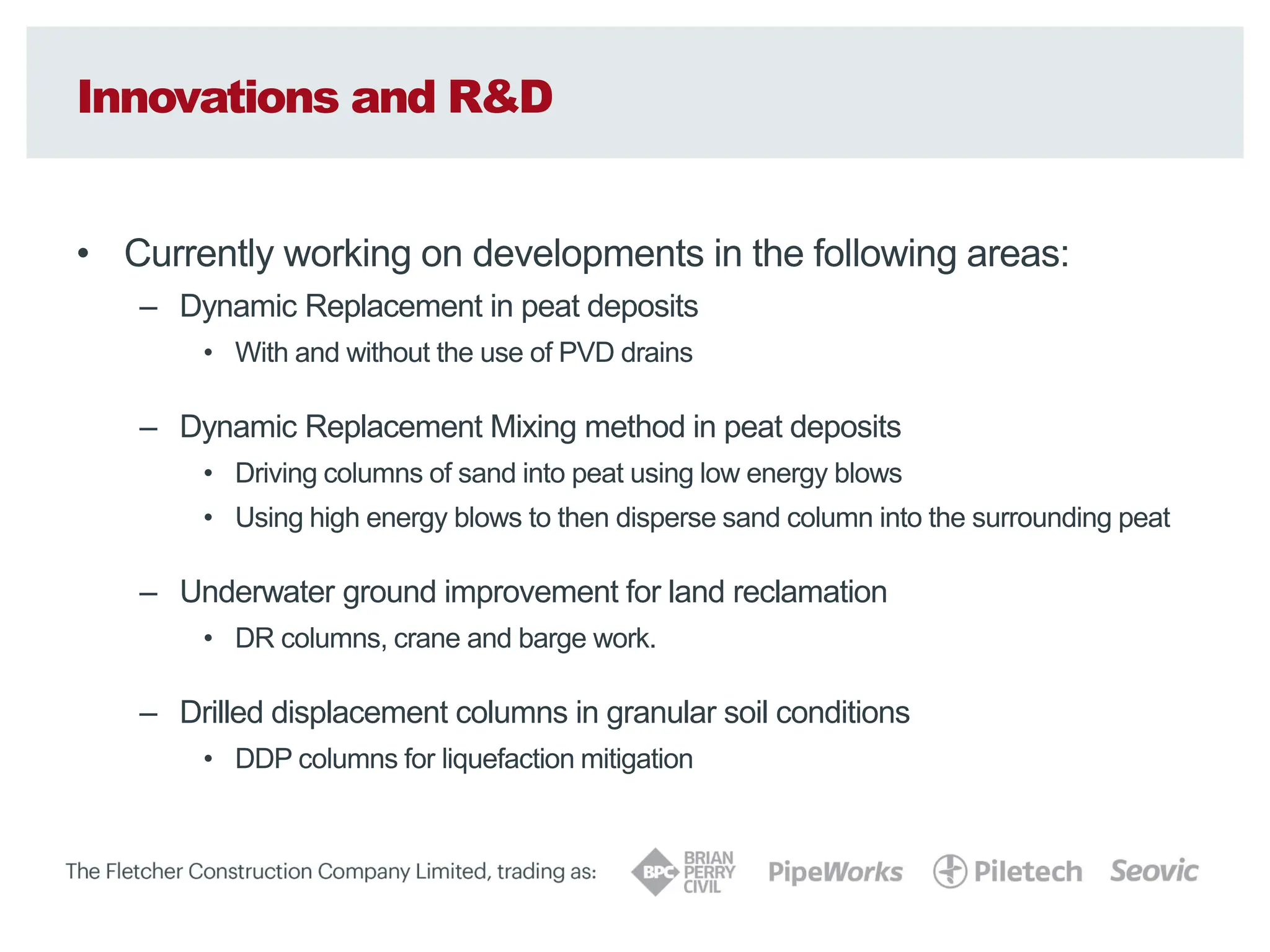 Innovations and R&D
• Currently working on developments in the following areas:
– Dynamic Replacement in peat deposits
• With and without the use of PVD drains
– Dynamic Replacement Mixing method in peat deposits
• Driving columns of sand into peat using low energy blows
• Using high energy blows to then disperse sand column into the surrounding peat
– Underwater ground improvement for land reclamation
• DR columns, crane and barge work.
– Drilled displacement columns in granular soil conditions
• DDP columns for liquefaction mitigation
 