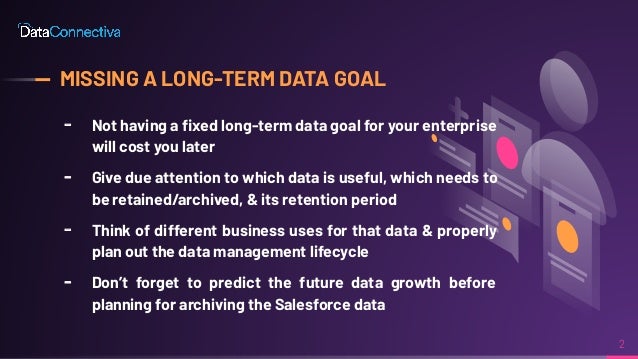 MISSING A LONG-TERM DATA GOAL
╸ Not having a ﬁxed long-term data goal for your enterprise
will cost you later
╸ Give due attention to which data is useful, which needs to
be retained/archived, & its retention period
╸ Think of different business uses for that data & properly
plan out the data management lifecycle
╸ Don’t forget to predict the future data growth before
planning for archiving the Salesforce data
2
 