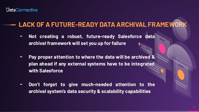 LACK OF A FUTURE-READY DATA ARCHIVAL FRAMEWORK
╸ Not creating a robust, future-ready Salesforce data
archival framework will set you up for failure
╸ Pay proper attention to where the data will be archived &
plan ahead if any external systems have to be integrated
with Salesforce
╸ Don’t forget to give much-needed attention to the
archival system’s data security & scalability capabilities
3
 