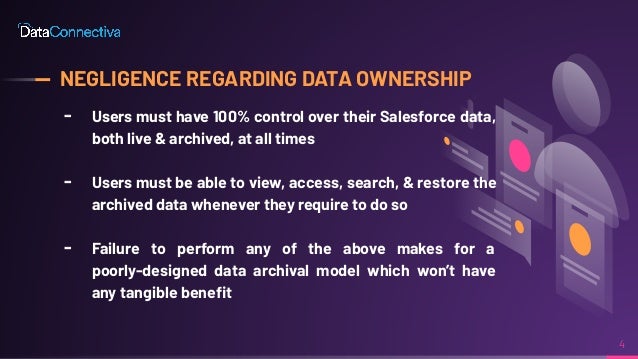 NEGLIGENCE REGARDING DATA OWNERSHIP
╸ Users must have 100% control over their Salesforce data,
both live & archived, at all times
╸ Users must be able to view, access, search, & restore the
archived data whenever they require to do so
╸ Failure to perform any of the above makes for a
poorly-designed data archival model which won’t have
any tangible beneﬁt
4
 