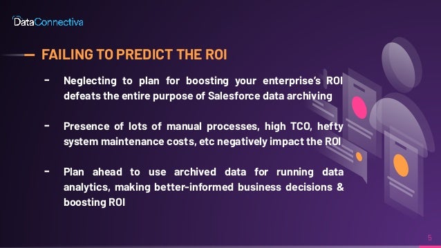 FAILING TO PREDICT THE ROI
╸ Neglecting to plan for boosting your enterprise’s ROI
defeats the entire purpose of Salesforce data archiving
╸ Presence of lots of manual processes, high TCO, hefty
system maintenance costs, etc negatively impact the ROI
╸ Plan ahead to use archived data for running data
analytics, making better-informed business decisions &
boosting ROI
5
 