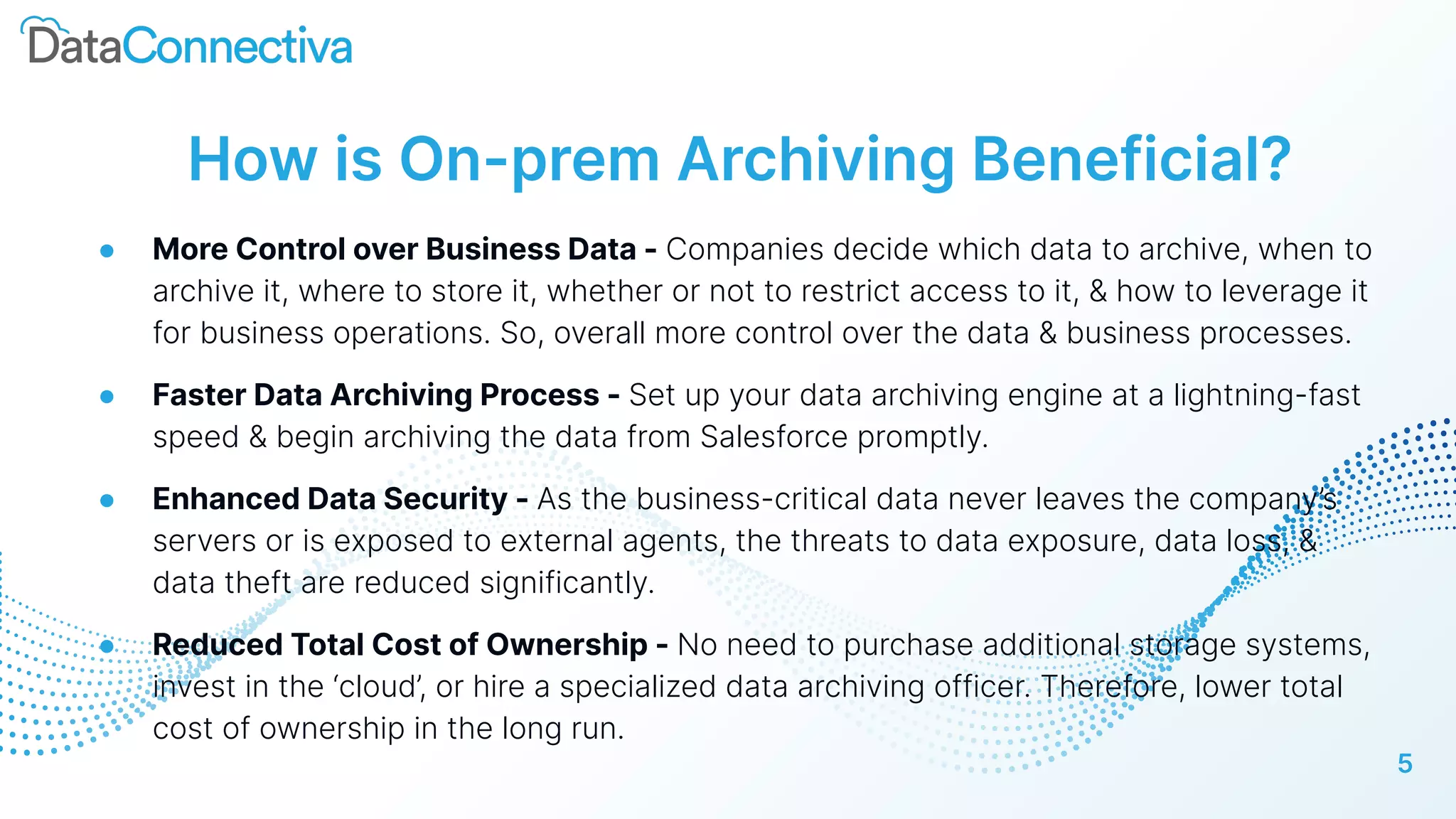 5
How is On-prem Archiving Beneficial?
● More Control over Business Data - Companies decide which data to archive, when to
archive it, where to store it, whether or not to restrict access to it, & how to leverage it
for business operations. So, overall more control over the data & business processes.
● Faster Data Archiving Process - Set up your data archiving engine at a lightning-fast
speed & begin archiving the data from Salesforce promptly.
● Enhanced Data Security - As the business-critical data never leaves the company’s
servers or is exposed to external agents, the threats to data exposure, data loss, &
data theft are reduced significantly.
● Reduced Total Cost of Ownership - No need to purchase additional storage systems,
invest in the ‘cloud’, or hire a specialized data archiving officer. Therefore, lower total
cost of ownership in the long run.
 