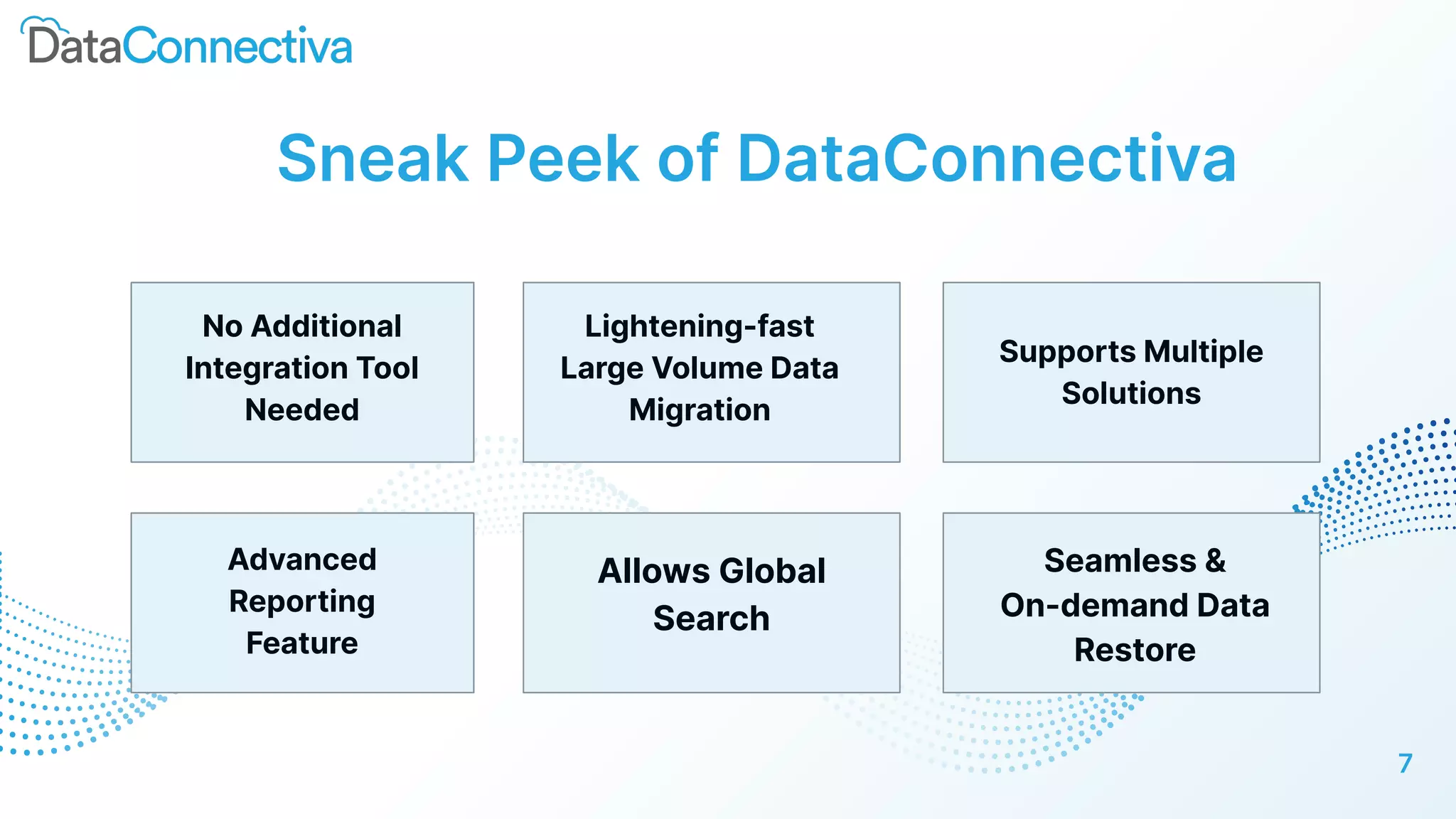 Sneak Peek of DataConnectiva
No Additional
Integration Tool
Needed
Lightening-fast
Large Volume Data
Migration
Supports Multiple
Solutions
7
Advanced
Reporting
Feature
Allows Global
Search
Seamless &
On-demand Data
Restore
 