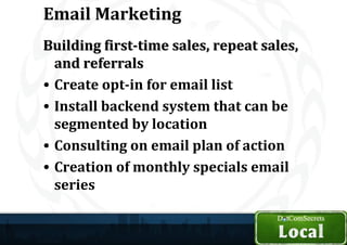 Email Marketing
Building first-time sales, repeat sales,
  and referrals
• Create opt-in for email list
• Install backend system that can be
  segmented by location
• Consulting on email plan of action
• Creation of monthly specials email
  series
 