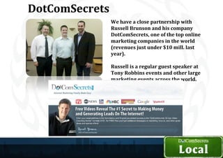 DotComSecrets
                We have a close partnership with
                Russell Brunson and his company
                DotComSecrets, one of the top online
                marketing companies in the world
                (revenues just under $10 mill. last
                year).

                Russell is a regular guest speaker at
                Tony Robbins events and other large
                marketing events across the world.
 