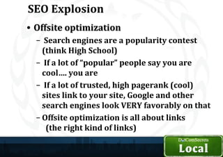 SEO Explosion
• Offsite optimization
  – Search engines are a popularity contest
    (think High School)
  – If a lot of “popular” people say you are
    cool…. you are
  – If a lot of trusted, high pagerank (cool)
    sites link to your site, Google and other
    search engines look VERY favorably on that
  – Offsite optimization is all about links
     (the right kind of links)
 