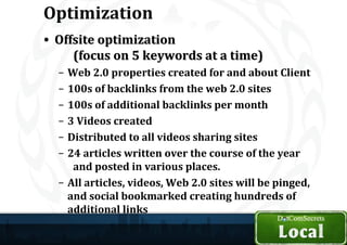 Optimization
• Offsite optimization
     (focus on 5 keywords at a time)
  – Web 2.0 properties created for and about Client
  – 100s of backlinks from the web 2.0 sites
  – 100s of additional backlinks per month
  – 3 Videos created
  – Distributed to all videos sharing sites
  – 24 articles written over the course of the year
     and posted in various places.
  – All articles, videos, Web 2.0 sites will be pinged,
    and social bookmarked creating hundreds of
    additional links
 