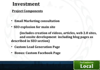 Investment
Project Components

• Email Marketing consultation
• SEO explosion for main site
     (includes creation of videos, articles, web 2.0 sites,
     and onsite development including blog pages as
described in SEO section)
• Custom Lead Generation Page
• Bonus: Custom Facebook Page
 