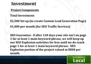 Investment
Project Components
Total Investment:
$2,500 Set up (to create Custom Lead Generation Page)
$1,000 per month (for SEO Traffic Services)

SEO Guarantee: if after 120 days your site isn’t on page
1 for at least 1 main keyword phrase, we will keep up
our SEO Explosion activities for free until we do reach
page 1 for at least 1 main keyword phrase. SEO
Explosion portion of the project valued at $800 per
month.
 