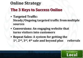 Online Strategy
The 3 Keys to Success Online
• Targeted Traffic:
  Steady/Ongoing targeted traffic from multiple
  sources
• Conversions: An engaging website that
  turns visitors into customers
• Repeat Sales: A system for getting the
  1st, 2nd, 3rd, 4th sale and beyond plus referrals
 