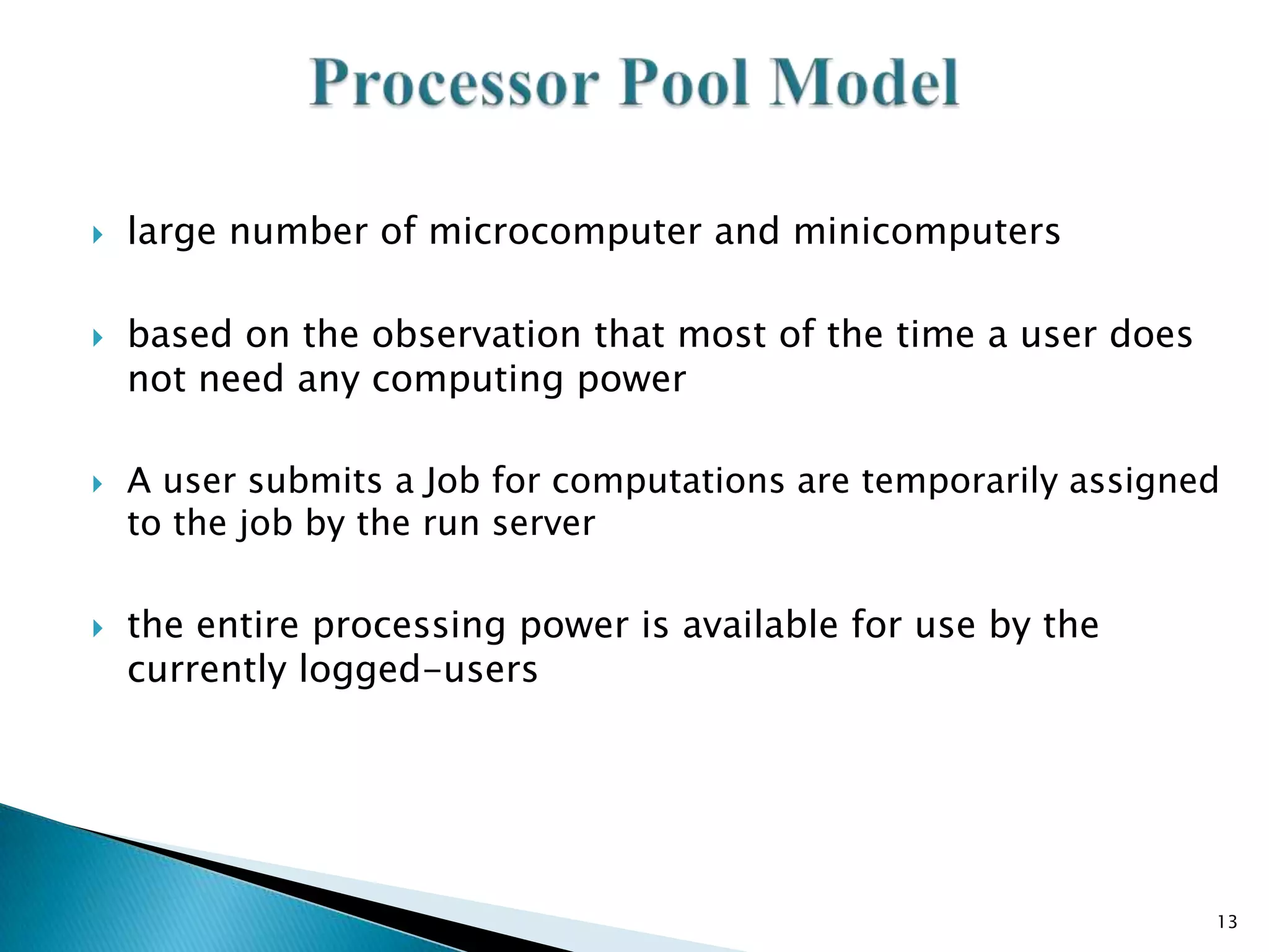 







large number of microcomputer and minicomputers

based on the observation that most of the time a user does
not need any computing power
A user submits a Job for computations are temporarily assigned
to the job by the run server

the entire processing power is available for use by the
currently logged-users

13

 
