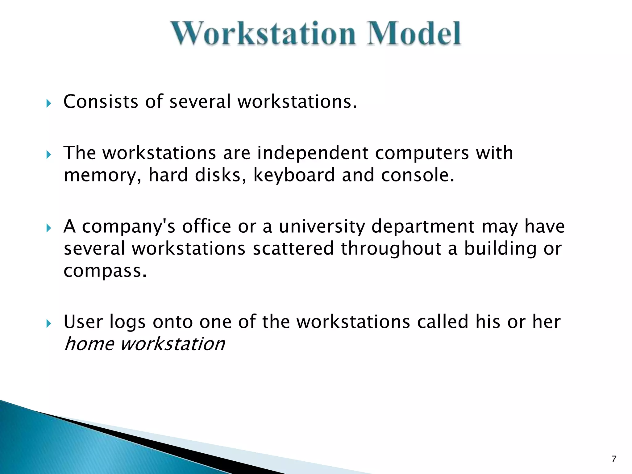 







Consists of several workstations.
The workstations are independent computers with
memory, hard disks, keyboard and console.
A company's office or a university department may have
several workstations scattered throughout a building or
compass.
User logs onto one of the workstations called his or her

home workstation

7

 