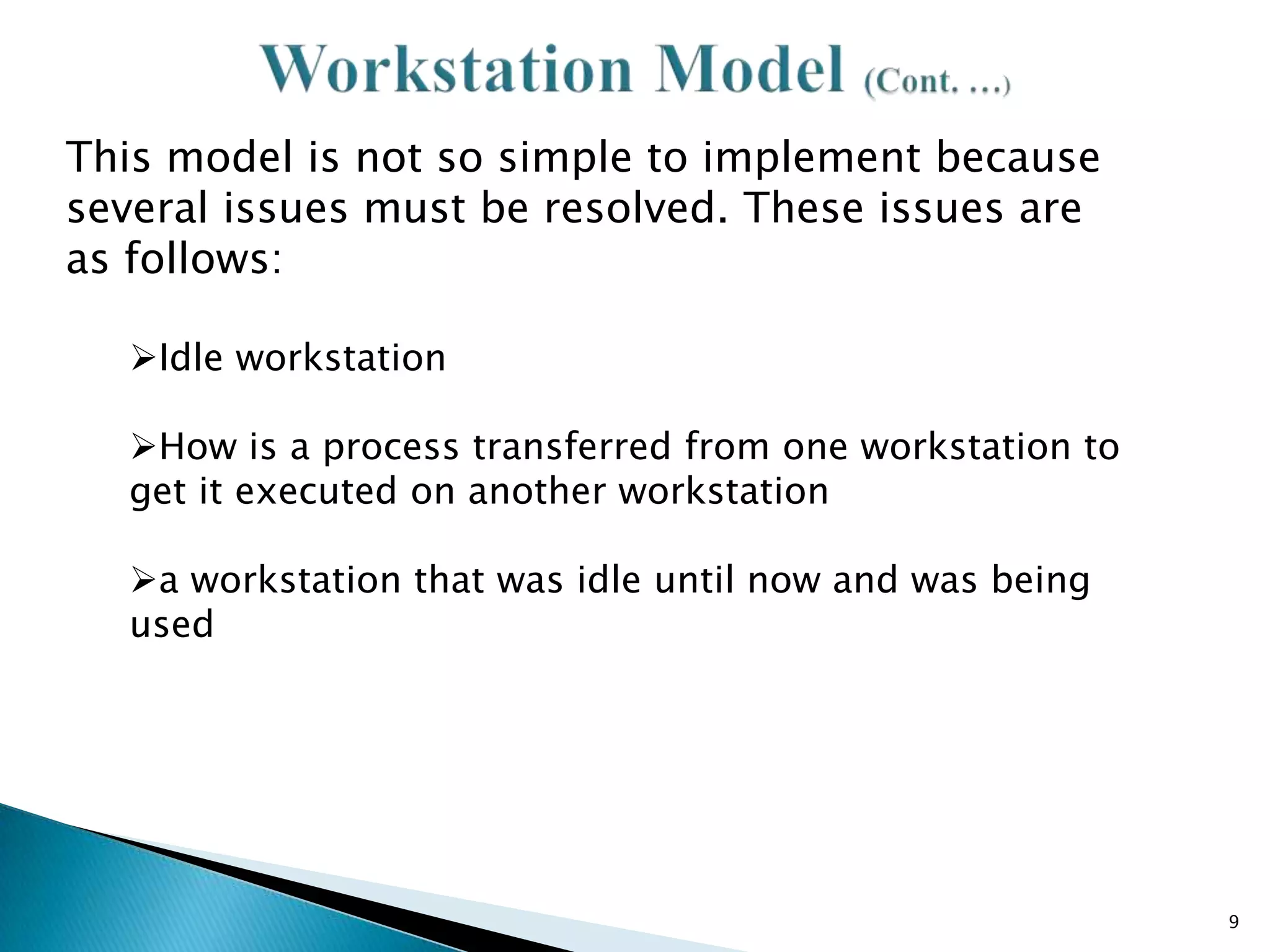 This model is not so simple to implement because
several issues must be resolved. These issues are
as follows:
Idle workstation
How is a process transferred from one workstation to
get it executed on another workstation
a workstation that was idle until now and was being
used

9

 