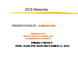 DCS Networks
PRESENTATION BY: ASHISHPATIL
POWERPLANT,
MONNET ISPAT & ENERGY LTD
MANDIRHASAUD,RAIPUR.
PROJECT OFFICE
TIME: 04:00 PM; DATE:DECEMBER15, 2012
 