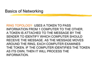 RING TOPOLOGY- USES A TOKEN TO PASS
INFORMATION FROM 1 COMPUTER TO THE OTHER.
A TOKEN IS ATTACHED TO THE MESSAGE BY THE
SENDER TO IDENTIFY WHICH COMPUTER SHOULD
RECEIVE THE MESSAGE. AS THE MESSAGE MOVES
AROUND THE RING, EACH COMPUTER EXAMINES
THE TOKEN. IF THE COMPUTER IDENTIFIES THE TOKEN
AS ITS OWN, THEN IT WILL PROCESS THE
INFORMATION.
Basics of Networking
 