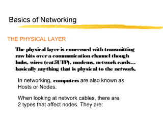 THE PHYSICAL LAYER
The physical layeris concerned with transmitting
raw bits overa communication channel though
hubs, wires (cat5UTP), modems, networkcards…
basically anything that is physical to the network.
When looking at network cables, there are
2 types that affect nodes. They are:
In networking, computers are also known as
Hosts or Nodes.
Basics of Networking
 