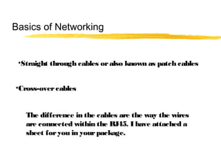•Straight through cables oralso known as patch cables
•Cross-overcables
The difference in the cables are the way the wires
are connected within the RJ45. I have attached a
sheet foryou in yourpackage.
Basics of Networking
 