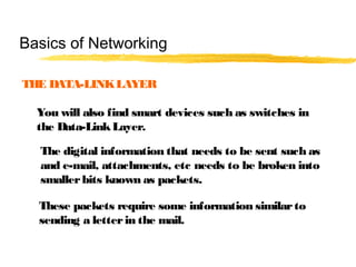 THE DATA-LINKLAYER
You will also find smart devices such as switches in
the Data-LinkLayer.
The digital information that needs to be sent such as
and e-mail, attachments, etc needs to be broken into
smallerbits known as packets.
These packets require some information similarto
sending a letterin the mail.
Basics of Networking
 