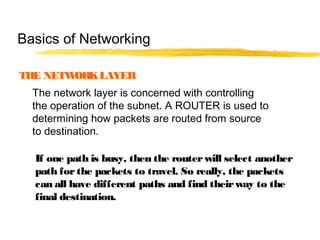 THE NETWORKLAYER
The network layer is concerned with controlling
the operation of the subnet. A ROUTER is used to
determining how packets are routed from source
to destination.
If one path is busy, then the routerwill select another
path forthe packets to travel. So really, the packets
can all have different paths and find theirway to the
final destination.
Basics of Networking
 