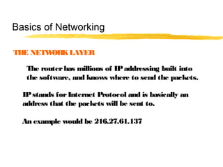THE NETWORKLAYER
The routerhas millions of IPaddressing built into
the software, and knows where to send the packets.
IPstands forInternet Protocol and is basically an
address that the packets will be sent to.
An example would be 216.27.61.137
Basics of Networking
 