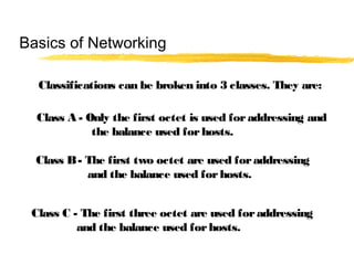 Classifications can be broken into 3 classes. They are:
Class A - Only the first octet is used foraddressing and
the balance used forhosts.
Class B- The first two octet are used foraddressing
and the balance used forhosts.
Class C - The first three octet are used foraddressing
and the balance used forhosts.
Basics of Networking
 