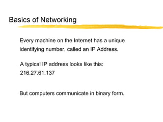Every machine on the Internet has a unique
identifying number, called an IP Address.
A typical IP address looks like this:
216.27.61.137
But computers communicate in binary form.
Basics of Networking
 