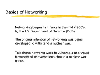 Basics of Networking
Networking began its infancy in the mid -1960’s.
by the US Department of Defence (DoD).
The original intention of networking was being
developed to withstand a nuclear war.
Telephone networks were to vulnerable and would
terminate all conversations should a nuclear war
occur.
 