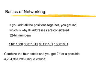 If you add all the positions together, you get 32,
which is why IP addresses are considered
32-bit numbers
Combine the four octets and you get 232
or a possible
4,294,967,296 unique values.
11011000.00011011.00111101.10001001
Basics of Networking
 