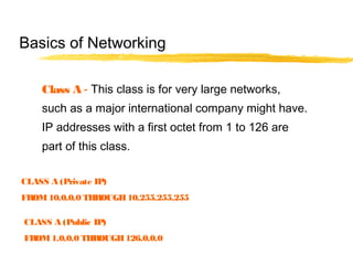 Class A - This class is for very large networks,
such as a major international company might have.
IP addresses with a first octet from 1 to 126 are
part of this class.
Basics of Networking
CLASS A (Private IP)
FROM10.0.0.0 THROUGH10.255.255.255
CLASS A (Public IP)
FROM1.0.0.0 THROUGH126.0.0.0
 