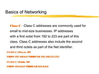Class C - Class C addresses are commonly used for
small to mid-size businesses. IP addresses
with a first octet from 192 to 223 are part of this
class. Class C addresses also include the second
and third octets as part of the Net identifier.
Basics of Networking
CLASS C (Private IP)
FROM192.168.0.0 THROUGH192.168.255.255
CLASS C (Public IP)
FROM192.0.0.0 THROUGH223.0.0.0
 