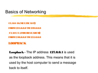 Loopback- The IP address 127.0.0.1 is used
as the loopback address. This means that it is
used by the host computer to send a message
back to itself.
Basics of Networking
LOOPBACK
CLASS D(MULTICAST)
FROM224.0.0.0 TO 239.0.0.0
CLASS E (FORRESEARCH)
FROM240.0.0.0 TO 255.0.0.0
 
