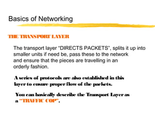 THE TRANSPORT LAYER
The transport layer “DIRECTS PACKETS”, splits it up into
smaller units if need be, pass these to the network
and ensure that the pieces are travelling in an
orderly fashion.
A series of protocols are also established in this
layerto ensure properflow of the packets.
You can basically describe the Transport Layeras
a “TRAFFIC COP”.
Basics of Networking
 
