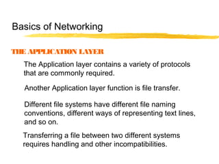 THE APPLICATION LAYER
The Application layer contains a variety of protocols
that are commonly required.
Another Application layer function is file transfer.
Different file systems have different file naming
conventions, different ways of representing text lines,
and so on.
Transferring a file between two different systems
requires handling and other incompatibilities.
Basics of Networking
 