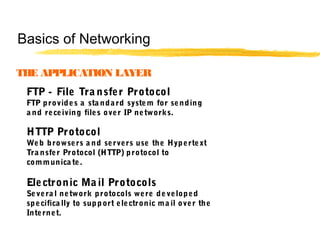 FTP - File Tra nsfer Protocol
FTP provides a sta ndard system for sending
a nd receiving files over IP networks.
HTTP Protocol
Web browsers a nd servers use the Hypertext
Tra nsfer Protocol (HTTP) protocol to
communica te.
Electronic Ma il Protocols
Severa l network protocols were developed
specifica lly to support electronic ma il over the
Internet.
THE APPLICATION LAYER
Basics of Networking
 