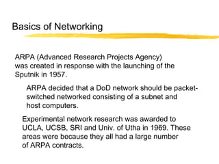 ARPA (Advanced Research Projects Agency)
was created in response with the launching of the
Sputnik in 1957.
ARPA decided that a DoD network should be packet-
switched networked consisting of a subnet and
host computers.
Experimental network research was awarded to
UCLA, UCSB, SRI and Univ. of Utha in 1969. These
areas were because they all had a large number
of ARPA contracts.
Basics of Networking
 