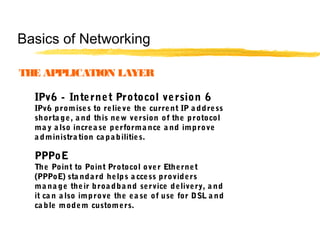 IPv6 - Internet Protocol version 6
IPv6 promises to relieve the current IP a ddress
shorta ge, a nd this new version of the protocol
ma y a lso increa se performa nce a nd improve
a dministra tion ca pabilities.
PPPoE
The Point to Point Protocol over Ethernet
(PPPoE) sta ndard helps a ccess providers
ma na ge their broa dba nd service delivery, a nd
it ca n a lso improve the ea se of use for DSL a nd
ca ble modem customers.
THE APPLICATION LAYER
Basics of Networking
 